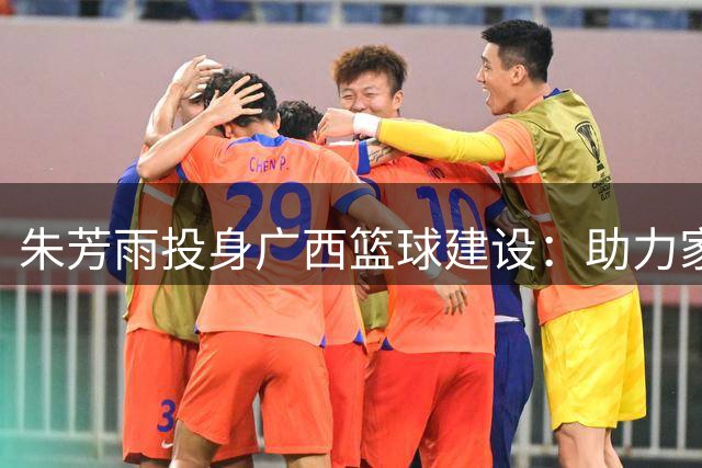 朱芳雨投身广西篮球建设：助力家乡打造职业球队