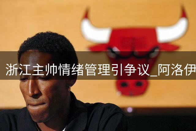 浙江主帅情绪管理引争议 阿洛伊西团队激怒津门虎教练